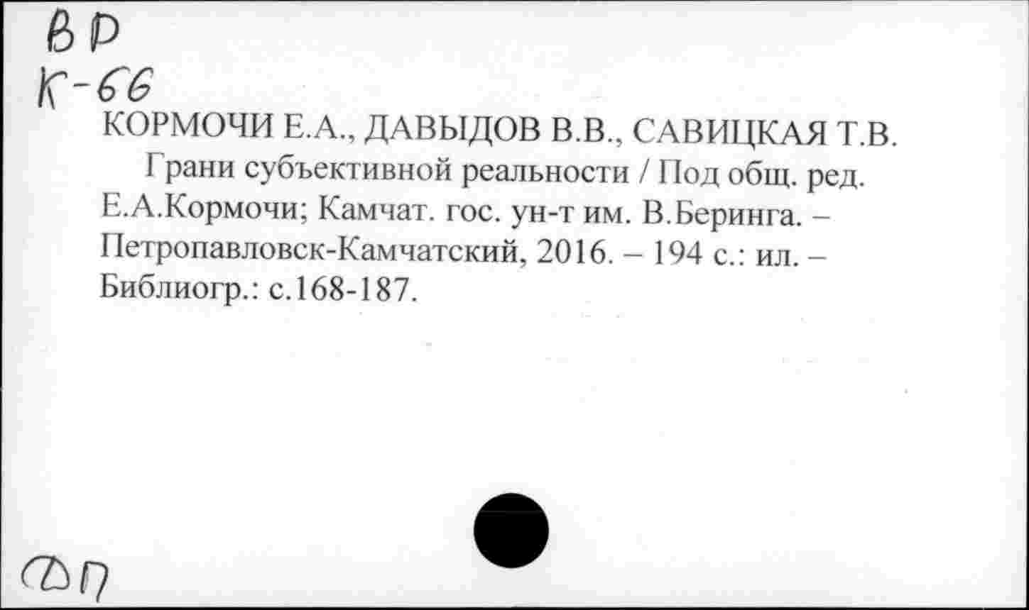 ﻿КОРМОЧИ Е.А., ДАВЫДОВ В.В., САВИЦКАЯ Т.В.
Грани субъективной реальности / Под общ. ред. Е.А.Кормочи; Камчат. гос. ун-т им. В.Беринга. -Петропавловск-Камчатский, 2016. - 194 с.: ил. -Библиогр.: с. 168-187.
